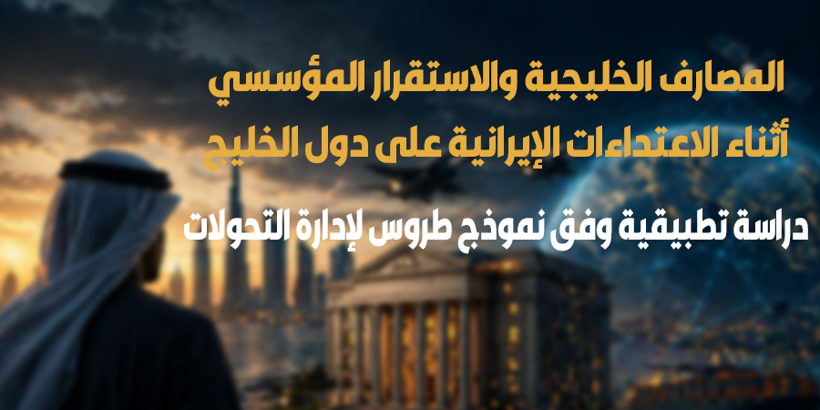 المصارف الخليجية والاستقرار المؤسسي أثناء الاعتداءات الإيرانية على دول الخليج دراسة تطبيقية وفق نموذج طروس لإدارة التحولات